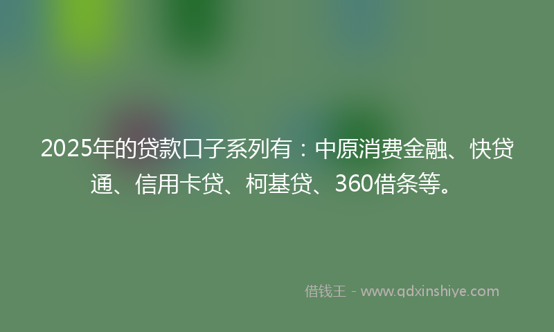 2025年的贷款口子系列有：中原消费金融、快贷通、信用卡贷、柯基贷、360借条等。