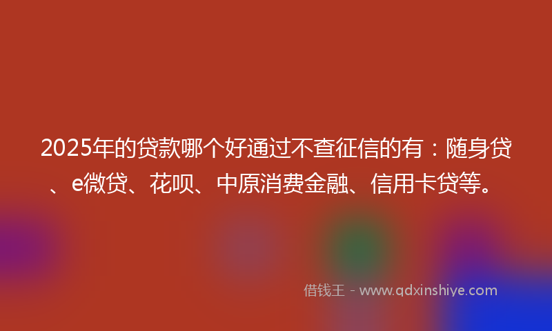 2025年的贷款哪个好通过不查征信的有：随身贷、e微贷、花呗、中原消费金融、信用卡贷等。