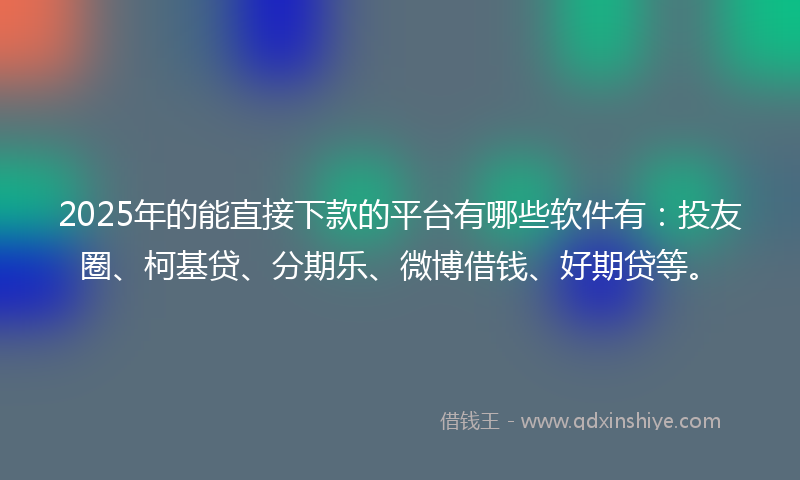 2025年的能直接下款的平台有哪些软件有：投友圈、柯基贷、分期乐、微博借钱、好期贷等。