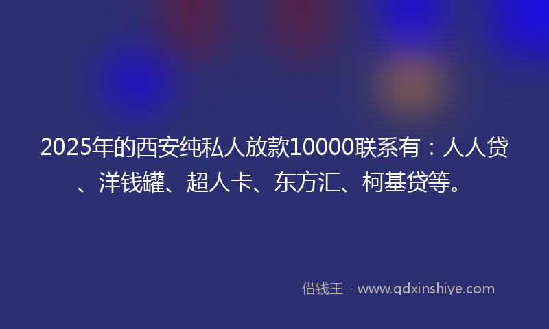 2025年的西安纯私人放款10000联系有：人人贷、洋钱罐、超人卡、东方汇、柯基贷等。