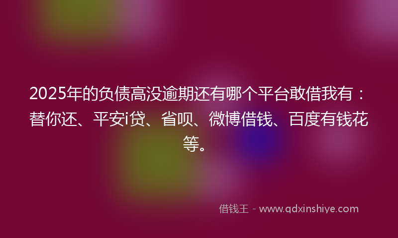 2025年的负债高没逾期还有哪个平台敢借我有：替你还、平安i贷、省呗、微博借钱、百度有钱花等。