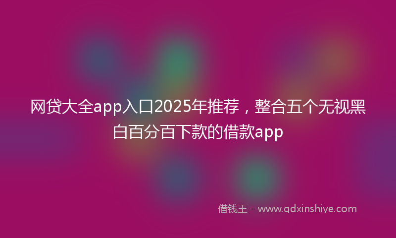 网贷大全app入口2025年推荐，整合五个无视黑白百分百下款的借款app