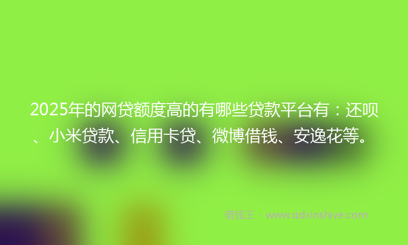2025年的网贷额度高的有哪些贷款平台有：还呗、小米贷款、信用卡贷、微博借钱、安逸花等。