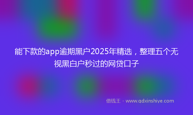 能下款的app逾期黑户2025年精选，整理五个无视黑白户秒过的网贷口子