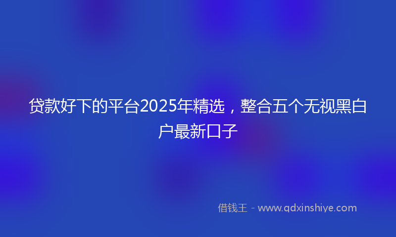 贷款好下的平台2025年精选，整合五个无视黑白户最新口子