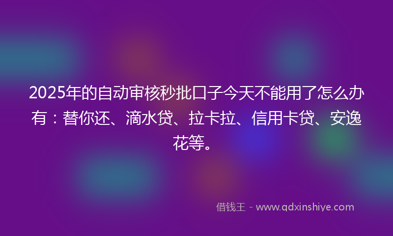2025年的自动审核秒批口子今天不能用了怎么办有：替你还、滴水贷、拉卡拉、信用卡贷、安逸花等。