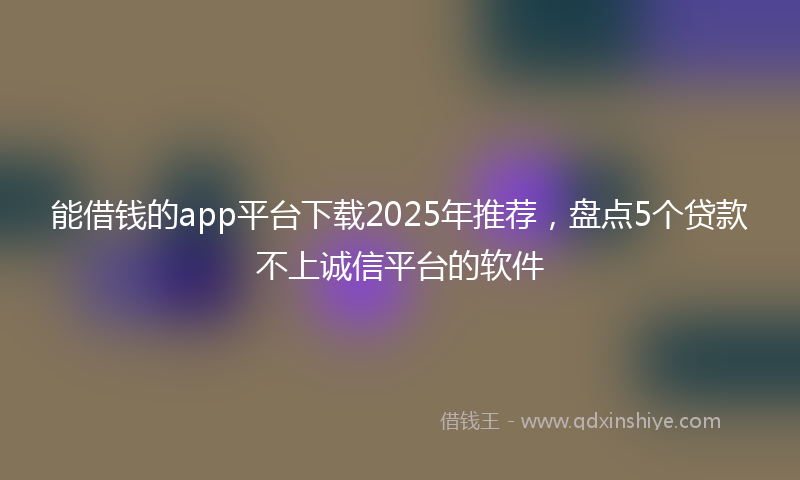 能借钱的app平台下载2025年推荐，盘点5个贷款不上诚信平台的软件