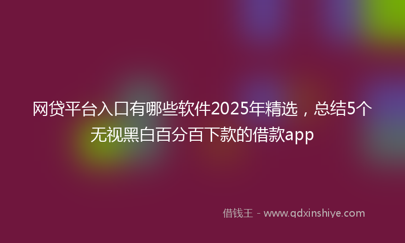 网贷平台入口有哪些软件2025年精选，总结5个无视黑白百分百下款的借款app