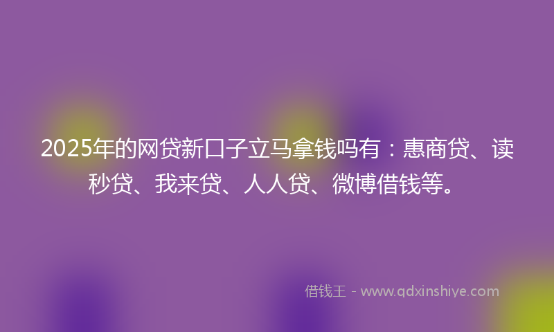 2025年的网贷新口子立马拿钱吗有：惠商贷、读秒贷、我来贷、人人贷、微博借钱等。