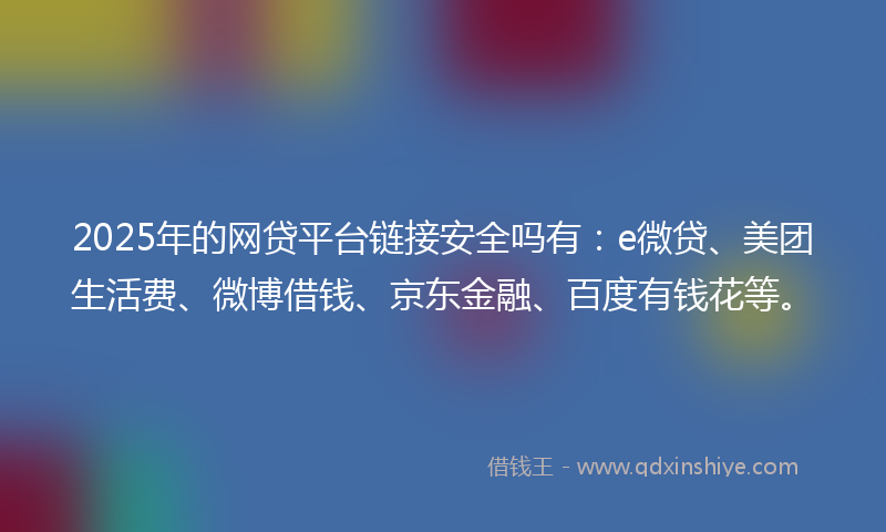 2025年的网贷平台链接安全吗有：e微贷、美团生活费、微博借钱、京东金融、百度有钱花等。