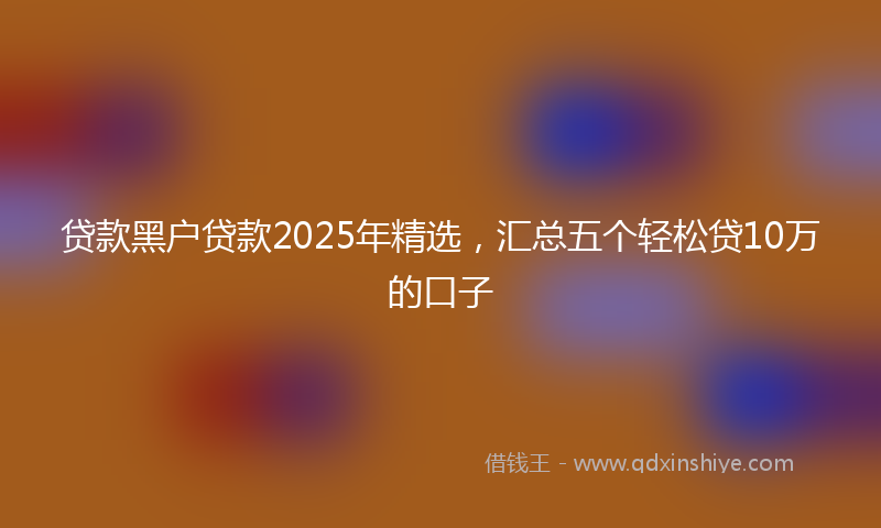贷款黑户贷款2025年精选，汇总五个轻松贷10万的口子