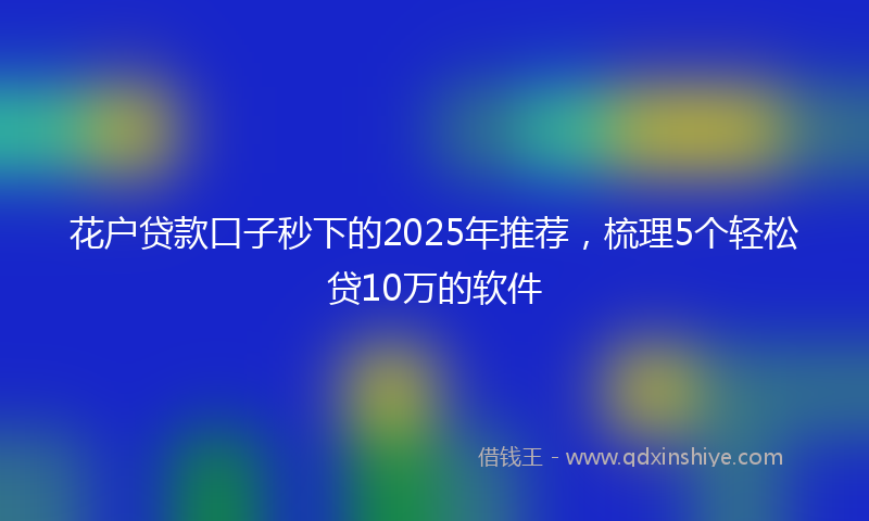 花户贷款口子秒下的2025年推荐，梳理5个轻松贷10万的软件