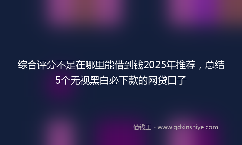 综合评分不足在哪里能借到钱2025年推荐，总结5个无视黑白必下款的网贷口子
