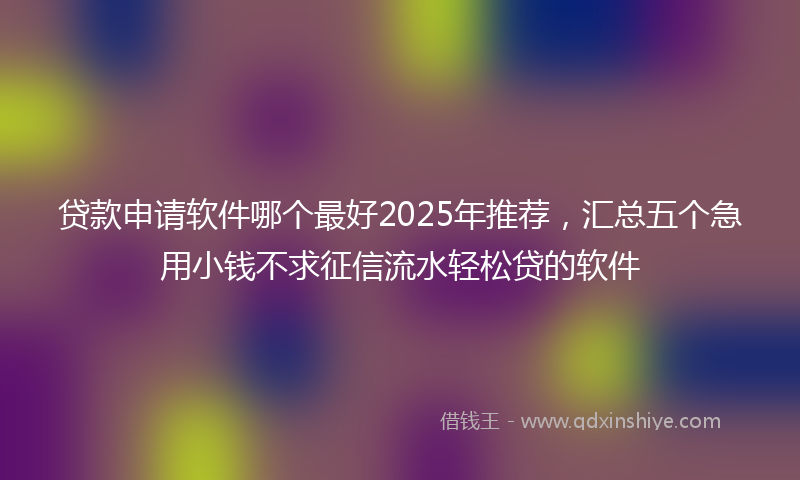 贷款申请软件哪个最好2025年推荐，汇总五个急用小钱不求征信流水轻松贷的软件