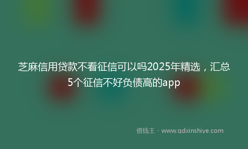 芝麻信用贷款不看征信可以吗2025年精选，汇总5个征信不好负债高的app