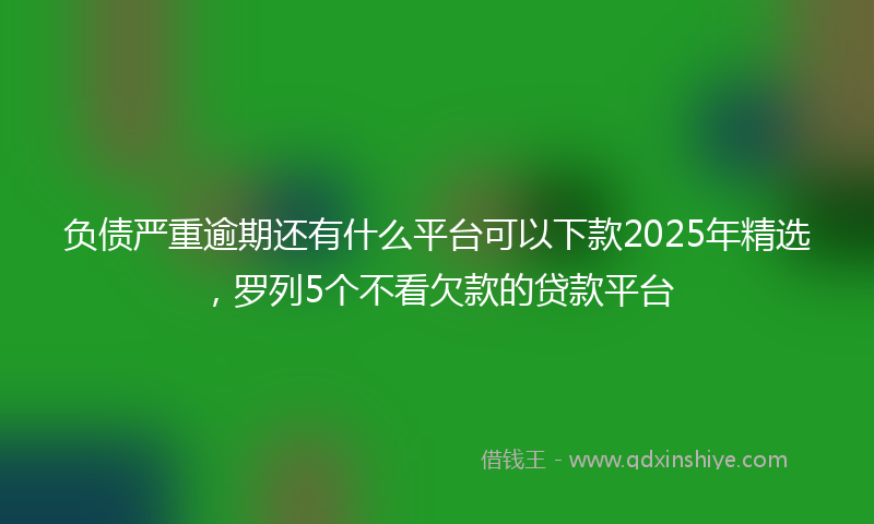 负债严重逾期还有什么平台可以下款2025年精选，罗列5个不看欠款的贷款平台