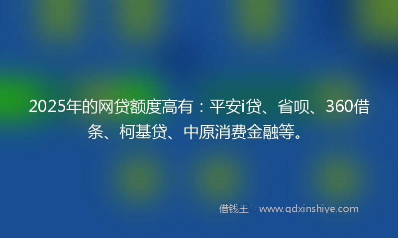 2025年的网贷额度高有：平安i贷、省呗、360借条、柯基贷、中原消费金融等。