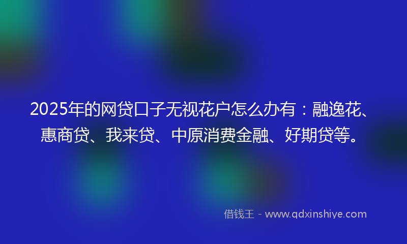 2025年的网贷口子无视花户怎么办有：融逸花、惠商贷、我来贷、中原消费金融、好期贷等。