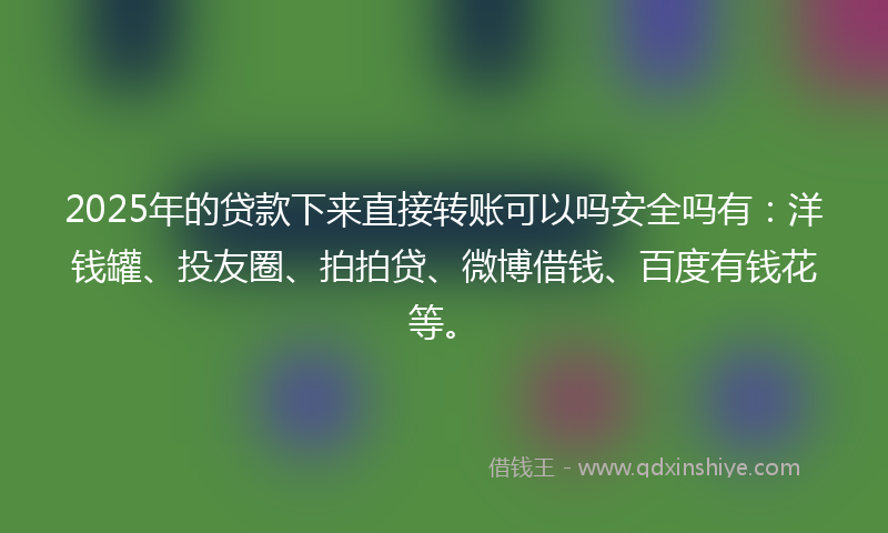 2025年的贷款下来直接转账可以吗安全吗有：洋钱罐、投友圈、拍拍贷、微博借钱、百度有钱花等。