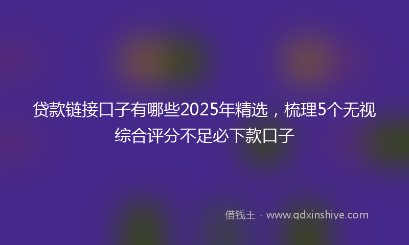 贷款链接口子有哪些2025年精选，梳理5个无视综合评分不足必下款口子