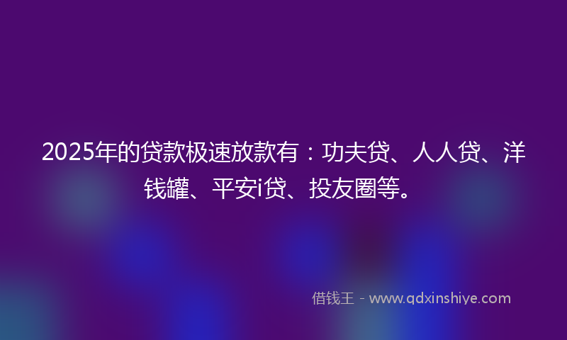 2025年的贷款极速放款有：功夫贷、人人贷、洋钱罐、平安i贷、投友圈等。