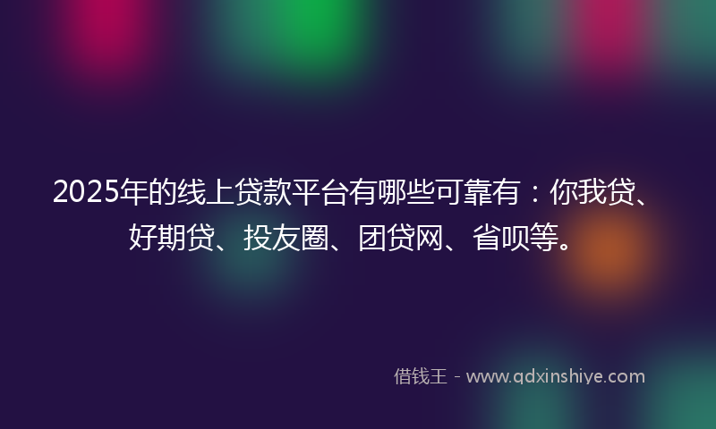 2025年的线上贷款平台有哪些可靠有：你我贷、好期贷、投友圈、团贷网、省呗等。