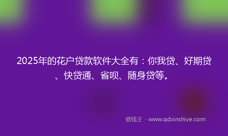 2025年的花户贷款软件大全有：你我贷、好期贷、快贷通、省呗、随身贷等。