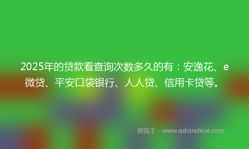2025年的贷款看查询次数多久的有：安逸花、e微贷、平安口袋银行、人人贷、信用卡贷等。