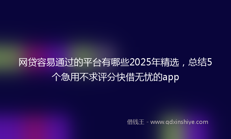 网贷容易通过的平台有哪些2025年精选，总结5个急用不求评分快借无忧的app