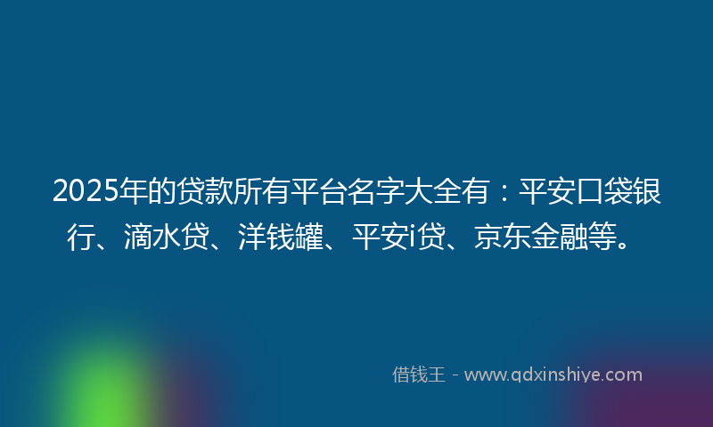 2025年的贷款所有平台名字大全有：平安口袋银行、滴水贷、洋钱罐、平安i贷、京东金融等。