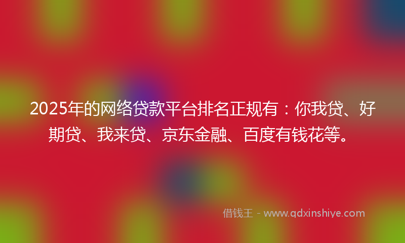 2025年的网络贷款平台排名正规有：你我贷、好期贷、我来贷、京东金融、百度有钱花等。
