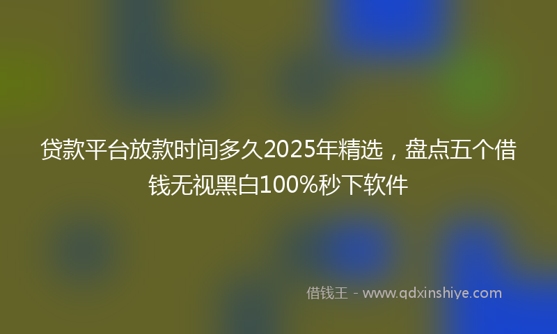 贷款平台放款时间多久2025年精选，盘点五个借钱无视黑白100%秒下软件