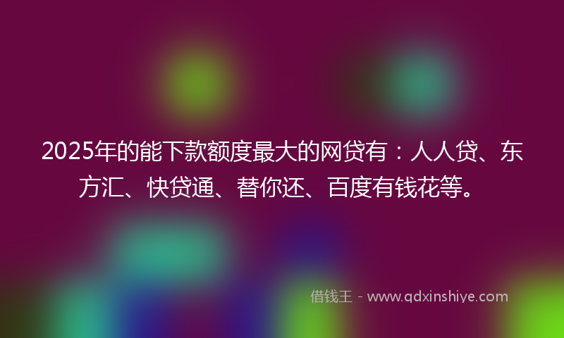 2025年的能下款额度最大的网贷有：人人贷、东方汇、快贷通、替你还、百度有钱花等。
