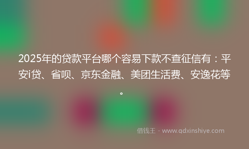 2025年的贷款平台哪个容易下款不查征信有：平安i贷、省呗、京东金融、美团生活费、安逸花等。