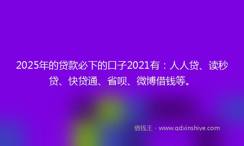 2025年的贷款必下的口子2021有：人人贷、读秒贷、快贷通、省呗、微博借钱等。