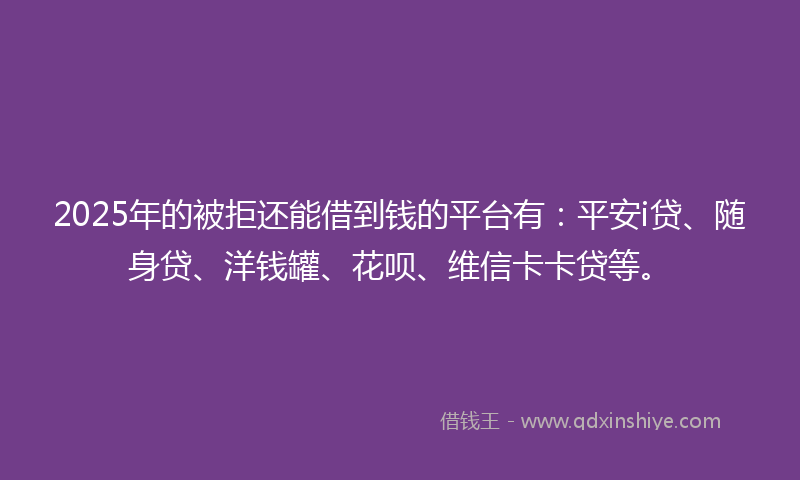 2025年的被拒还能借到钱的平台有：平安i贷、随身贷、洋钱罐、花呗、维信卡卡贷等。