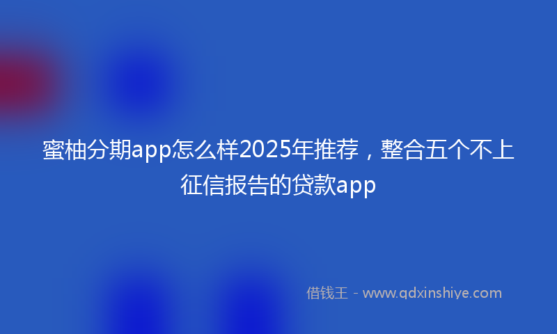 蜜柚分期app怎么样2025年推荐，整合五个不上征信报告的贷款app