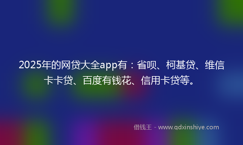 2025年的网贷大全app有：省呗、柯基贷、维信卡卡贷、百度有钱花、信用卡贷等。