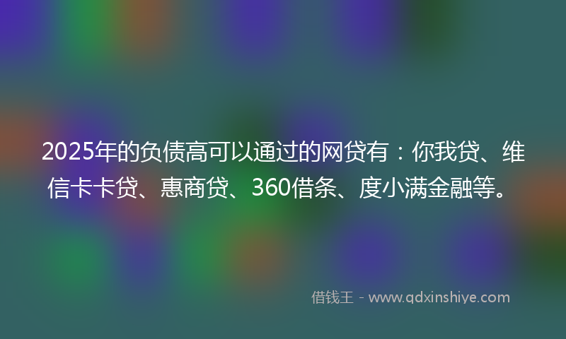 2025年的负债高可以通过的网贷有：你我贷、维信卡卡贷、惠商贷、360借条、度小满金融等。