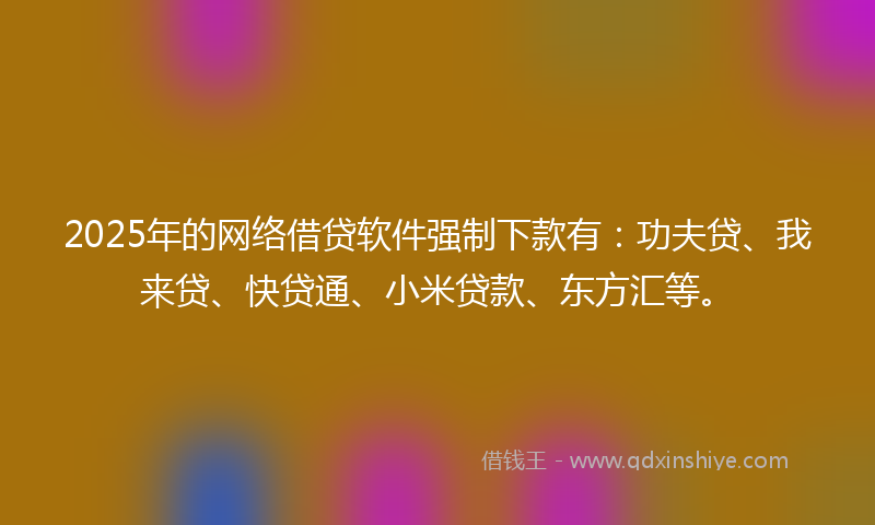2025年的网络借贷软件强制下款有：功夫贷、我来贷、快贷通、小米贷款、东方汇等。