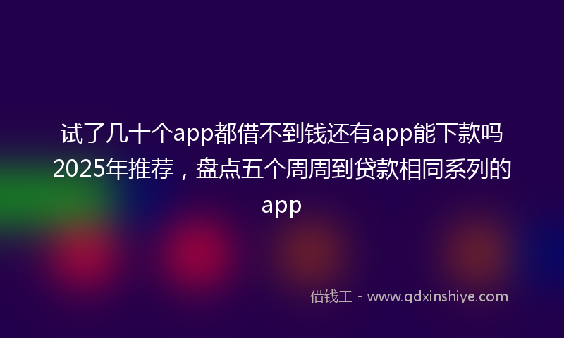 试了几十个app都借不到钱还有app能下款吗2025年推荐，盘点五个周周到贷款相同系列的app