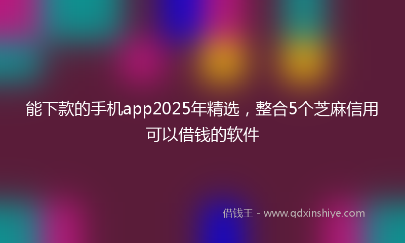 能下款的手机app2025年精选，整合5个芝麻信用可以借钱的软件