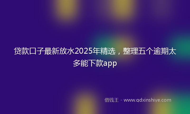 贷款口子最新放水2025年精选，整理五个逾期太多能下款app