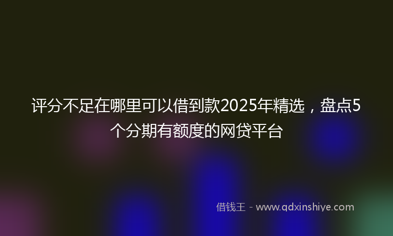 评分不足在哪里可以借到款2025年精选，盘点5个分期有额度的网贷平台