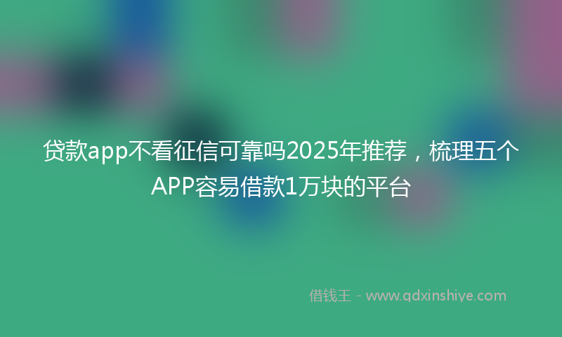 贷款app不看征信可靠吗2025年推荐，梳理五个APP容易借款1万块的平台