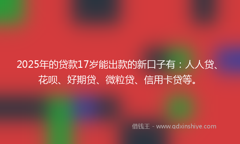 2025年的贷款17岁能出款的新口子有：人人贷、花呗、好期贷、微粒贷、信用卡贷等。