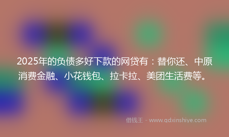 2025年的负债多好下款的网贷有：替你还、中原消费金融、小花钱包、拉卡拉、美团生活费等。