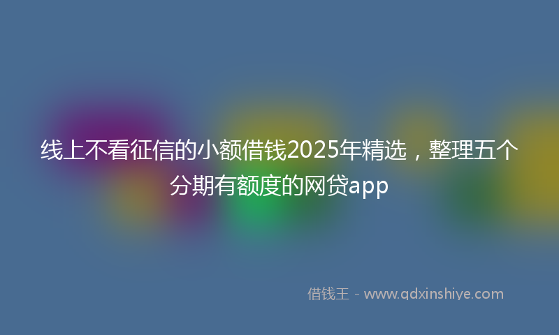 线上不看征信的小额借钱2025年精选，整理五个分期有额度的网贷app
