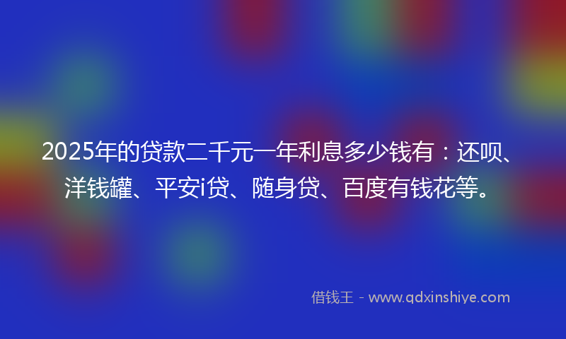 2025年的贷款二千元一年利息多少钱有：还呗、洋钱罐、平安i贷、随身贷、百度有钱花等。