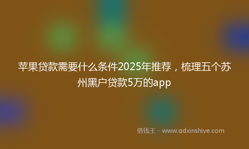 苹果贷款需要什么条件2025年推荐，梳理五个苏州黑户贷款5万的app